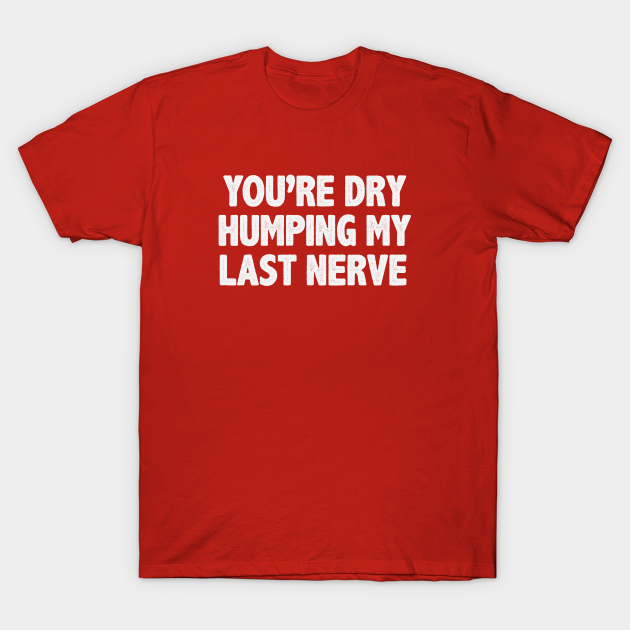 Youre Dry Humping My Last Nerve Funny Saying Youre Dry Humping My Last Nerve T Shirt 